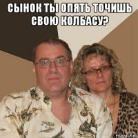 сынок ты опять точишь свою колбасу? 