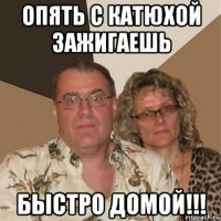 опять с катюхой зажигаешь быстро домой!!!