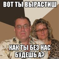 вот ты вырастиш как ты без нас будешь а?