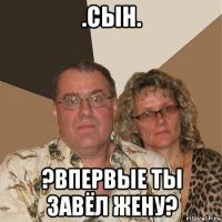 .сын. ?впервые ты завёл жену?