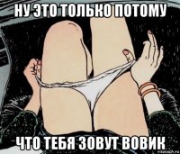 ну это только потому что тебя зовут вовик