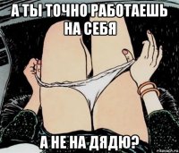 а ты точно работаешь на себя а не на дядю?