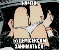 ну что, будем сексом заниматься!