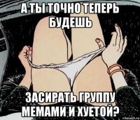 а ты точно теперь будешь засирать группу мемами и хуетой?