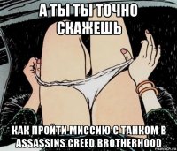 а ты ты точно скажешь как пройти миссию с танком в assassins creed brotherhood