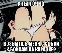 а ты точно возьмешь меня с собой к бойкам на караоке?