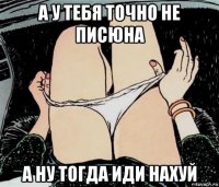 а у тебя точно не писюна а ну тогда иди нахуй