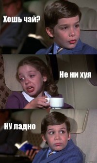 Хошь чай? Не ни хуя НУ ладно