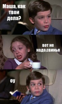 Маша, как твои дела? вот не надо,свинья оу