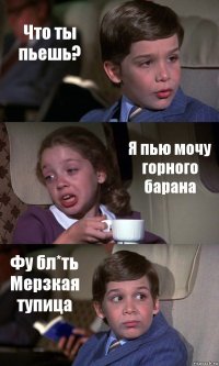 Что ты пьешь? Я пью мочу горного барана Фу бл*ть
Мерзкая тупица