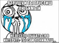 я грущу и ты грустиш любимый не весело общаться в интернте- ты сам понимаеш...