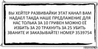 вы хейтер развивайки этат канал вам надаел такда наше предлажение для нас толька за 10 гривен можно её избить за 20 трахнуть за 25 убить званите и заказывайте! номер 3539754 