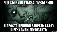 чо зыриш глаза пузыриш я просто пришол забрать свою щётку зубы почистить