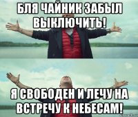 бля чайник забыл выключить! я свободен и лечу на встречу к небесам!