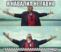 я навалил не гавно а гаааааааааааааааааааааааавнище