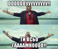 ооооооууууууууу!! ти всьо гаааамноооо!!