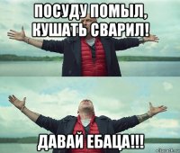 посуду помыл, кушать сварил! давай ебаца!!!