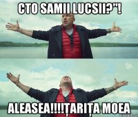 cto samii lucsii?"! aleasea!!!!ţariţa moea