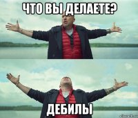 что вы делаете? дебилы