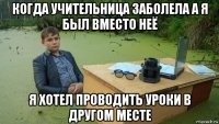 когда учительница заболела а я был вместо неё я хотел проводить уроки в другом месте