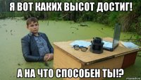 я вот каких высот достиг! а на что способен ты!?