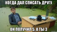 когда дал списать другу он получил 5, а ты 3