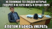 не понимаю тех людей которые говорят я не хочу жить я лучше умру а потом я боюсь умерать