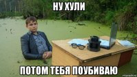 ну хули потом тебя поубиваю