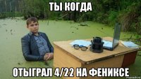 ты когда отыграл 4/22 на фениксе