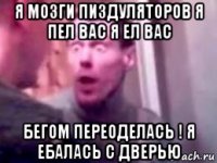 я мозги пиздуляторов я пел вас я ел вас бегом переоделась ! я ебалась с дверью