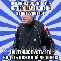 кто хочет сосать у 14 летнего парня звони 380667280016!! но лучше пусть это будеть пожилой человек!