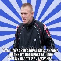  а ты что-за хуй с горы,пятух ? кроме анального волшебства , чтоо умеешь делать ? а ,. засранка .