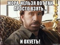 жора, нельзя вот так просто взять... и охуеть!