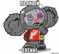 пьяный ёптик!