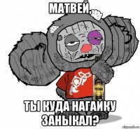 матвей, ты куда нагайку заныкал?