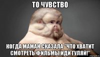 то чувство когда маман сказала "что хватит смотреть фильмы,иди гуляй!"