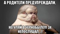 а родители предупреждали, негуляй в чернобыле!!! эх непослушал....!