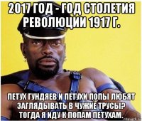 2017 год - год столетия революции 1917 г. петух гундяев и петухи попы любят заглядывать в чужие трусы? тогда я иду к попам петухам.