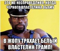 это же несправедливо, когда чёрного властелина обаму в жопу трахает белый властелин трамп!