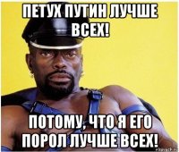 петух путин лучше всех! потому, что я его порол лучше всех!