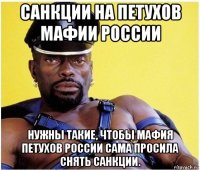 санкции на петухов мафии россии нужны такие, чтобы мафия петухов россии сама просила снять санкции.