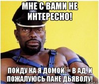 мне с вами не интересно! пойду ка я домой, = в ад, и пожалуюсь пане дьяволу!