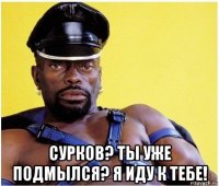  сурков? ты уже подмылся? я иду к тебе!