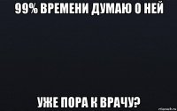 99% времени думаю о ней уже пора к врачу?