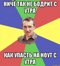 ничё так не бодрит с утра как упасть на ноут с утра