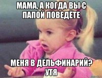 мама, а когда вы с папой поведёте меня в дельфинарий? утя