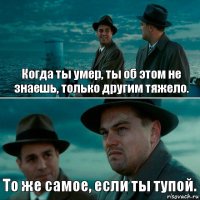 Когда ты умер, ты об этом не знаешь, только другим тяжело. То же самое, если ты тупой.