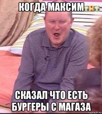 когда максим сказал что есть бургеры с магаза