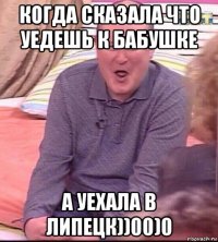 когда сказала что уедешь к бабушке а уехала в липецк))00)0