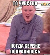 то чувство когда сереже понравилось